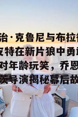 乔治·克鲁尼与布拉德·皮特在新片狼中勇敢面对年龄玩笑，乔恩·沃茨导演揭秘幕后故事