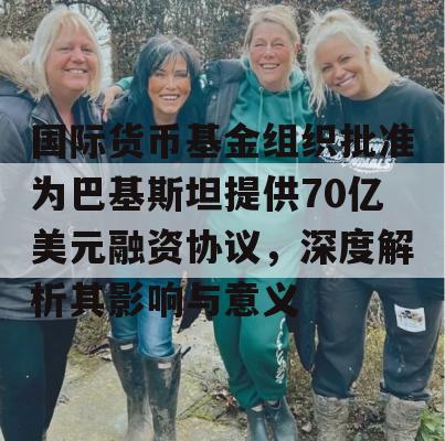 国际货币基金组织批准为巴基斯坦提供70亿美元融资协议，深度解析其影响与意义