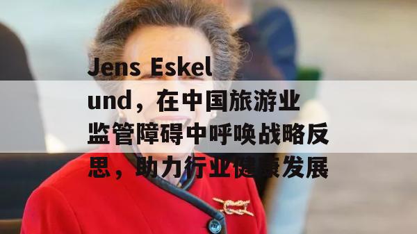 Jens Eskelund，在中国旅游业监管障碍中呼唤战略反思，助力行业健康发展