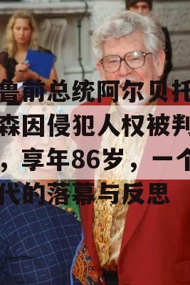 秘鲁前总统阿尔贝托·藤森因侵犯人权被判入狱，享年86岁，一个时代的落幕与反思