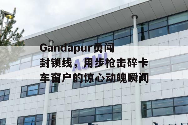 Gandapur勇闯封锁线，用步枪击碎卡车窗户的惊心动魄瞬间