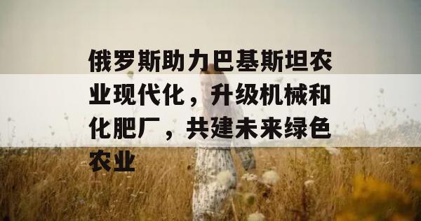 俄罗斯助力巴基斯坦农业现代化，升级机械和化肥厂，共建未来绿色农业