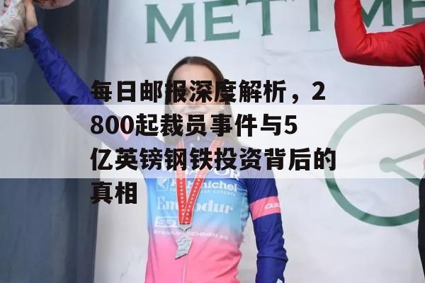 每日邮报深度解析，2800起裁员事件与5亿英镑钢铁投资背后的真相