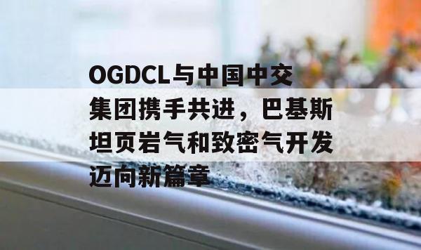 OGDCL与中国中交集团携手共进，巴基斯坦页岩气和致密气开发迈向新篇章