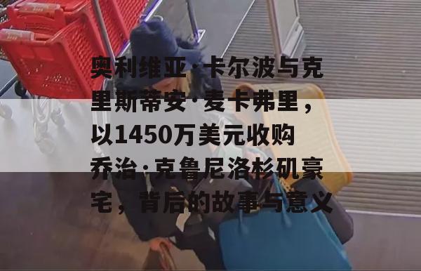 奥利维亚·卡尔波与克里斯蒂安·麦卡弗里，以1450万美元收购乔治·克鲁尼洛杉矶豪宅，背后的故事与意义