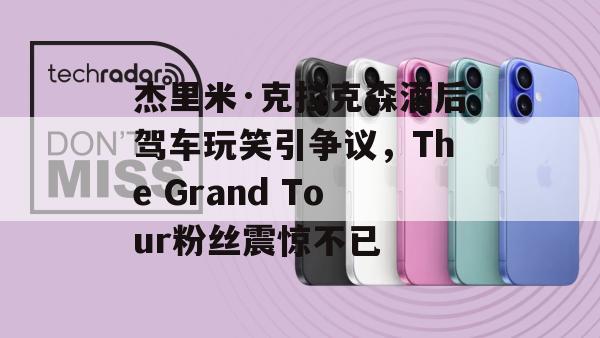 杰里米·克拉克森酒后驾车玩笑引争议，The Grand Tour粉丝震惊不已