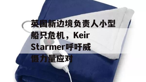 英国新边境负责人小型船只危机，Keir Starmer呼吁威慑力量应对