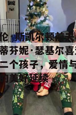 海伦·斯凯尔顿前夫与斯蒂芬妮·瑟基尔喜迎第二个孩子，爱情与生活的美好延续