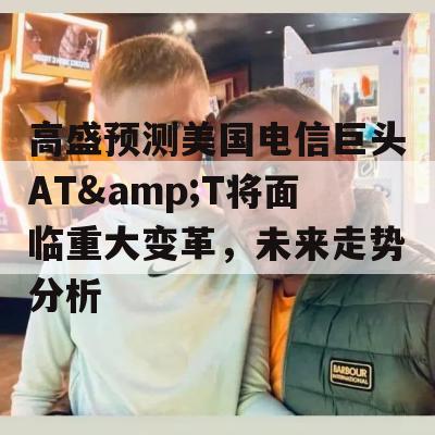 高盛预测美国电信巨头AT&T将面临重大变革，未来走势分析