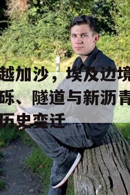 穿越加沙，埃及边境的瓦砾、隧道与新沥青见证历史变迁