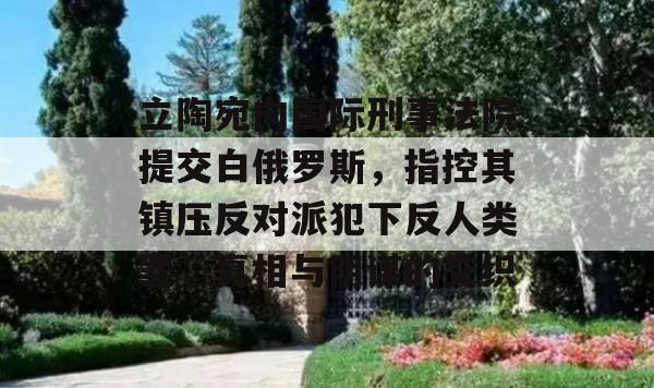 立陶宛向国际刑事法院提交白俄罗斯，指控其镇压反对派犯下反人类罪，真相与阴谋的交织