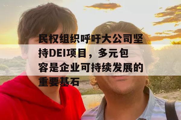 民权组织呼吁大公司坚持DEI项目，多元包容是企业可持续发展的重要基石