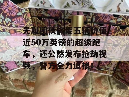 无耻团伙偷走五辆价值近50万英镑的超级跑车，还公然发布抢劫视频，警方全力追捕！