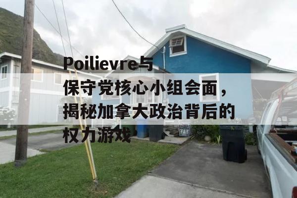 Poilievre与保守党核心小组会面，揭秘加拿大政治背后的权力游戏