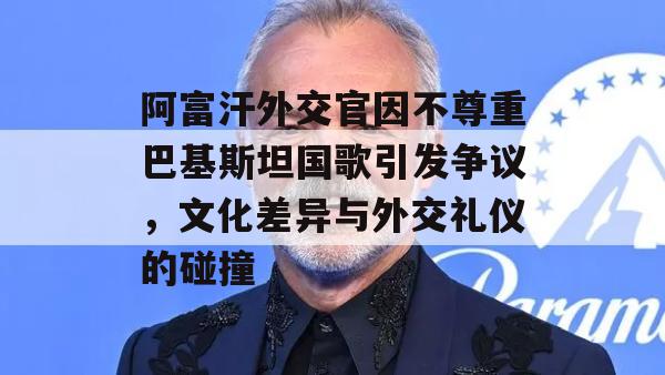 阿富汗外交官因不尊重巴基斯坦国歌引发争议，文化差异与外交礼仪的碰撞