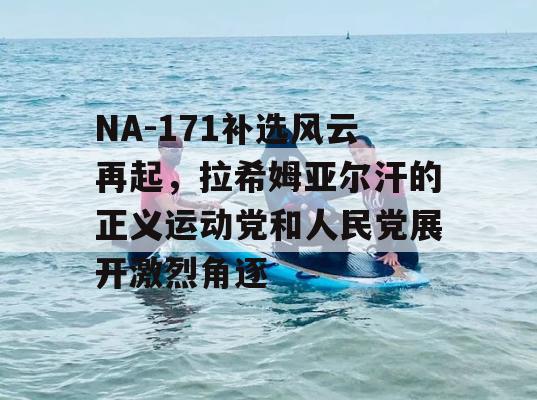 NA-171补选风云再起，拉希姆亚尔汗的正义运动党和人民党展开激烈角逐