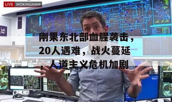 刚果东北部血腥袭击，20人遇难，战火蔓延，人道主义危机加剧