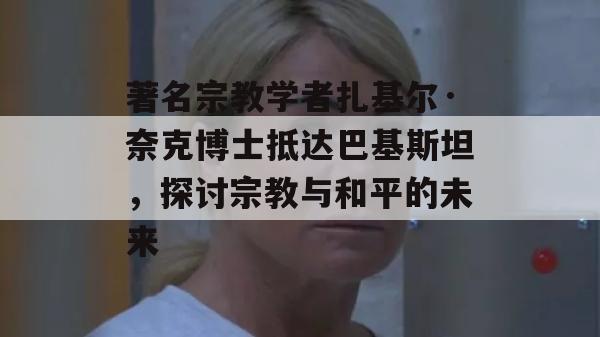 著名宗教学者扎基尔·奈克博士抵达巴基斯坦，探讨宗教与和平的未来