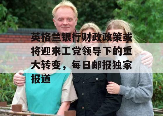 英格兰银行财政政策或将迎来工党领导下的重大转变，每日邮报独家报道