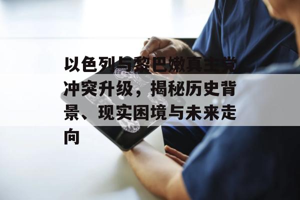 以色列与黎巴嫩真主党冲突升级，揭秘历史背景、现实困境与未来走向