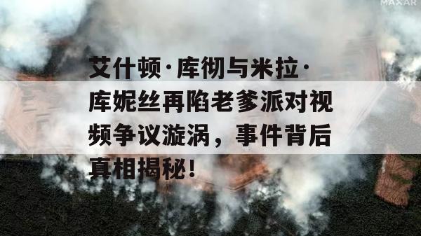 艾什顿·库彻与米拉·库妮丝再陷老爹派对视频争议漩涡，事件背后真相揭秘！