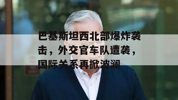 巴基斯坦西北部爆炸袭击，外交官车队遭袭，国际关系再掀波澜