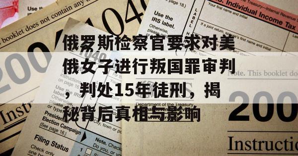 俄罗斯检察官要求对美俄女子进行叛国罪审判，判处15年徒刑，揭秘背后真相与影响