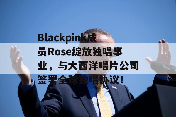 Blackpink成员Rose绽放独唱事业，与大西洋唱片公司签署全球独唱协议！