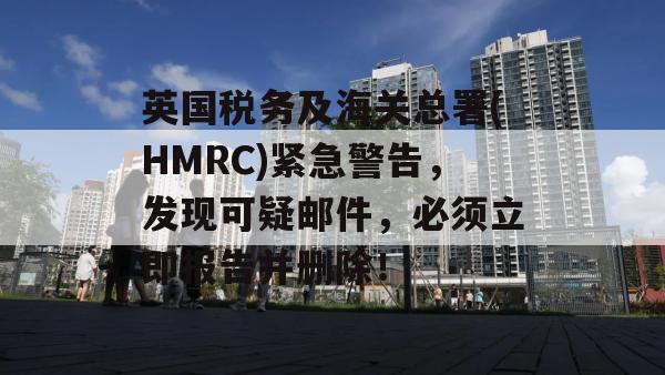 英国税务及海关总署(HMRC)紧急警告，发现可疑邮件，必须立即报告并删除！