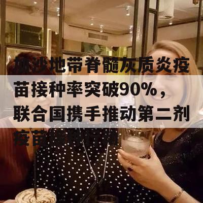 加沙地带脊髓灰质炎疫苗接种率突破90%，联合国携手推动第二剂疫苗接种行动