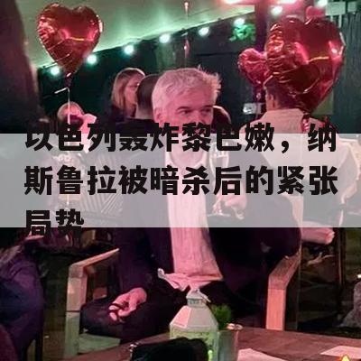 以色列轰炸黎巴嫩，纳斯鲁拉被暗杀后的紧张局势