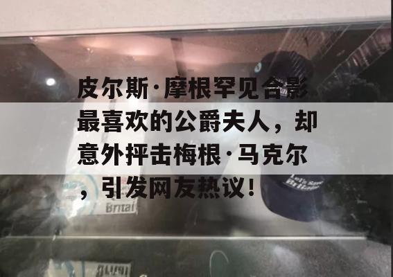 皮尔斯·摩根罕见合影最喜欢的公爵夫人，却意外抨击梅根·马克尔，引发网友热议！