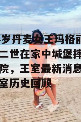 84岁丹麦女王玛格丽特二世在家中城堡摔倒住院，王室最新消息及王室历史回顾