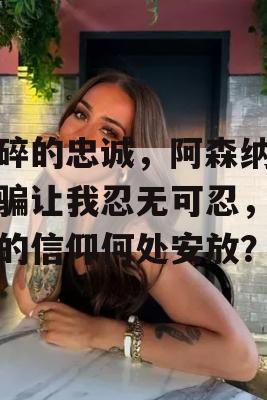 心碎的忠诚，阿森纳的欺骗让我忍无可忍，曾经的信仰何处安放？