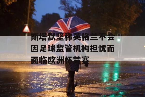 斯塔默坚称英格兰不会因足球监管机构担忧而面临欧洲杯禁赛