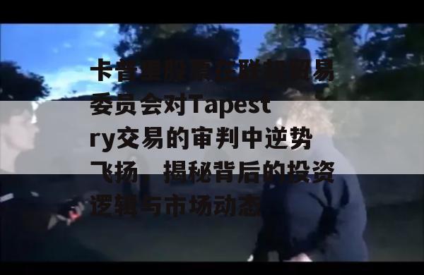 卡普里股票在联邦贸易委员会对Tapestry交易的审判中逆势飞扬，揭秘背后的投资逻辑与市场动态