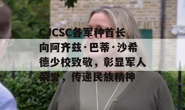 CJCSC各军种首长向阿齐兹·巴蒂·沙希德少校致敬，彰显军人荣誉，传递民族精神