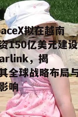 SpaceX拟在越南投资150亿美元建设Starlink，揭秘其全球战略布局与未来影响