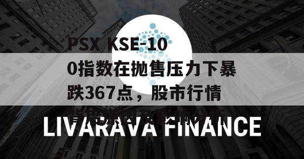 PSX KSE-100指数在抛售压力下暴跌367点，股市行情背后原因及影响分析