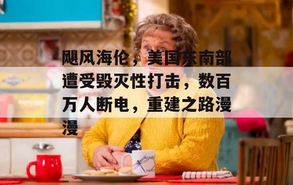 飓风海伦，美国东南部遭受毁灭性打击，数百万人断电，重建之路漫漫