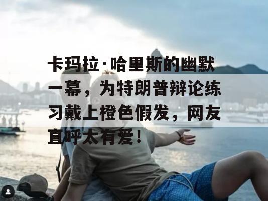 卡玛拉·哈里斯的幽默一幕，为特朗普辩论练习戴上橙色假发，网友直呼太有爱！