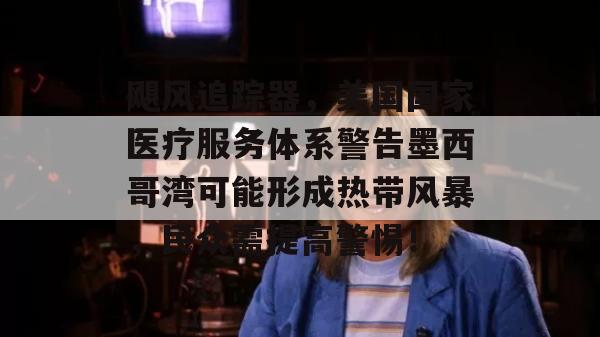 飓风追踪器，美国国家医疗服务体系警告墨西哥湾可能形成热带风暴，民众需提高警惕！