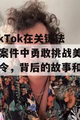 TikTok在关键法庭案件中勇敢挑战美国禁令，背后的故事和影响