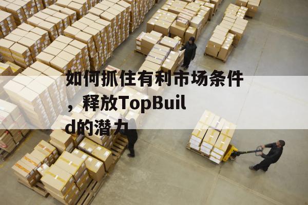 如何抓住有利市场条件，释放TopBuild的潜力