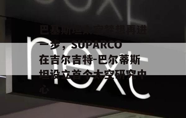 巴基斯坦太空梦想再进一步，SUPARCO在吉尔吉特-巴尔蒂斯坦设立首个太空研究中心