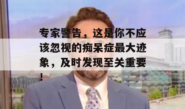 专家警告，这是你不应该忽视的痴呆症最大迹象，及时发现至关重要！