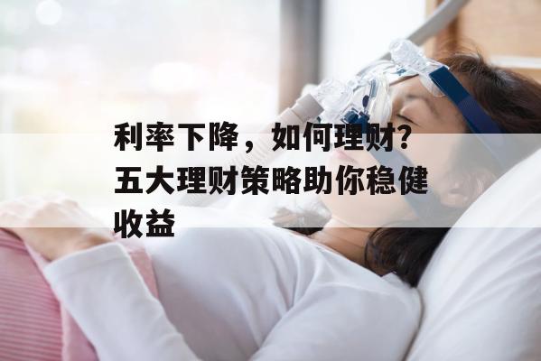 利率下降，如何理财？五大理财策略助你稳健收益