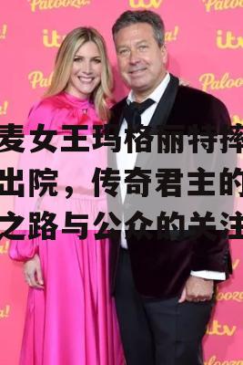 丹麦女王玛格丽特摔倒后出院，传奇君主的健康之路与公众的关注