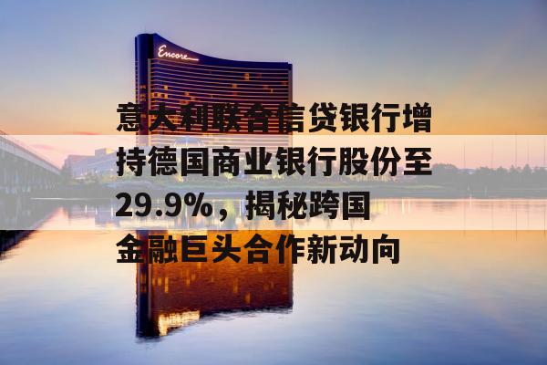 意大利联合信贷银行增持德国商业银行股份至29.9%，揭秘跨国金融巨头合作新动向