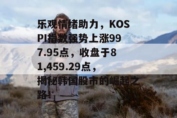 乐观情绪助力，KOSPI指数强势上涨997.95点，收盘于81,459.29点，揭秘韩国股市的崛起之路！